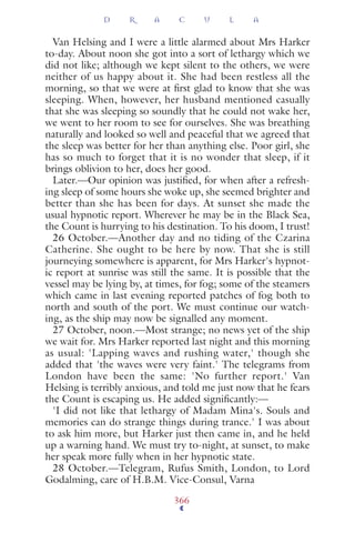 Van Helsing and I were a little alarmed about Mrs Harker
to-day. About noon she got into a sort of lethargy which we
did not like; although we kept silent to the others, we were
neither of us happy about it. She had been restless all the
morning, so that we were at ﬁrst glad to know that she was
sleeping. When, however, her husband mentioned casually
that she was sleeping so soundly that he could not wake her,
we went to her room to see for ourselves. She was breathing
naturally and looked so well and peaceful that we agreed that
the sleep was better for her than anything else. Poor girl, she
has so much to forget that it is no wonder that sleep, if it
brings oblivion to her, does her good.
Later.—Our opinion was justiﬁed, for when after a refresh-
ing sleep of some hours she woke up, she seemed brighter and
better than she has been for days. At sunset she made the
usual hypnotic report. Wherever he may be in the Black Sea,
the Count is hurrying to his destination. To his doom, I trust!
26 October.—Another day and no tiding of the Czarina
Catherine. She ought to be here by now. That she is still
journeying somewhere is apparent, for Mrs Harker's hypnot-
ic report at sunrise was still the same. It is possible that the
vessel may be lying by, at times, for fog; some of the steamers
which came in last evening reported patches of fog both to
north and south of the port. We must continue our watch-
ing, as the ship may now be signalled any moment.
27 October, noon.—Most strange; no news yet of the ship
we wait for. Mrs Harker reported last night and this morning
as usual: 'Lapping waves and rushing water,' though she
added that 'the waves were very faint.' The telegrams from
London have been the same: 'No further report.' Van
Helsing is terribly anxious, and told me just now that he fears
the Count is escaping us. He added signiﬁcantly:—
'I did not like that lethargy of Madam Mina's. Souls and
memories can do strange things during trance.' I was about
to ask him more, but Harker just then came in, and he held
up a warning hand. We must try to-night, at sunset, to make
her speak more fully when in her hypnotic state.
28 October.—Telegram, Rufus Smith, London, to Lord
Godalming, care of H.B.M. Vice-Consul, Varna
D R A C U L A
366
 