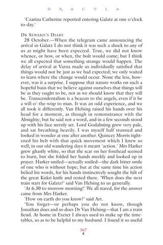 'Czarina Catherine reported entering Galatz at one o'clock
to-day.'
DR SEWARD'S DIARY
28 October.—When the telegram came announcing the
arrival in Galatz I do not think it was such a shock to any of
us as might have been expected. True, we did not know
whence, or how, or when, the bolt would come; but I think
we all expected that something strange would happen. The
delay of arrival at Varna made us individually satisfied that
things would not be just as we had expected; we only waited
to learn where the change would occur. None the less, how-
ever, was it a surprise. I suppose that nature works on such a
hopeful basis that we believe against ourselves that things will
be as they ought to be, not as we should know that they will
be. Transcendentalism is a beacon to the angels, even if it be
a will-o'-the-wisp to man. It was an odd experience, and we
all took it differently. Van Helsing raised his hands over his
head for a moment, as though in remonstrance with the
Almighty; but he said not a word, and in a few seconds stood
up with his face sternly set. Lord Godalming grew very pale,
and sat breathing heavily. I was myself half stunned and
looked in wonder at one after another. Quincey Morris tight-
ened his belt with that quick movement which I knew so
well; in our old wandering days it meant 'action.' Mrs Harker
grew ghastly white, so that the scar on her forehead seemed
to burn, but she folded her hands meekly and looked up in
prayer. Harker smiled—actually smiled—the dark bitter smile
of one who is without hope; but at the same time his action
belied his words, for his hands instinctively sought the hilt of
the great Kukri knife and rested there. 'When does the next
train start for Galatz?' said Van Helsing to us generally.
'At 6.30 to-morrow morning!' We all stared, for the answer
came from Mrs Harker.
'How on earth do you know?' said Art.
'You forget—or perhaps you do not know, though
Jonathan does and so does Dr Van Helsing—that I am a train
ﬁend. At home in Exeter I always used to make up the time-
tables, so as to be helpful to my husband. I found it so useful
D R A C U L A
367
 