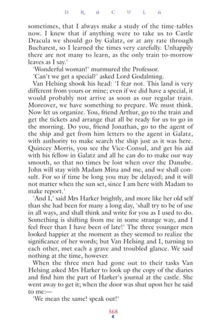 sometimes, that I always make a study of the time-tables
now. I knew that if anything were to take us to Castle
Dracula we should go by Galatz, or at any rate through
Bucharest, so I learned the times very carefully. Unhappily
there are not many to learn, as the only train to-morrow
leaves as I say.'
'Wonderful woman!' murmured the Professor.
'Can't we get a special?' asked Lord Godalming.
Van Helsing shook his head: 'I fear not. This land is very
different from yours or mine; even if we did have a special, it
would probably not arrive as soon as our regular train.
Moreover, we have something to prepare. We must think.
Now let us organize. You, friend Arthur, go to the train and
get the tickets and arrange that all be ready for us to go in
the morning. Do you, friend Jonathan, go to the agent of
the ship and get from him letters to the agent in Galatz,
with authority to make search the ship just as it was here.
Quincey Morris, you see the Vice-Consul, and get his aid
with his fellow in Galatz and all he can do to make our way
smooth, so that no times be lost when over the Danube.
John will stay with Madam Mina and me, and we shall con-
sult. For so if time be long you may be delayed; and it will
not matter when the sun set, since I am here with Madam to
make report.'
'And I,' said Mrs Harker brightly, and more like her old self
than she had been for many a long day, 'shall try to be of use
in all ways, and shall think and write for you as I used to do.
Something is shifting from me in some strange way, and I
feel freer than I have been of late!' The three younger men
looked happier at the moment as they seemed to realize the
signiﬁcance of her words; but Van Helsing and I, turning to
each other, met each a grave and troubled glance. We said
nothing at the time, however.
When the three men had gone out to their tasks Van
Helsing asked Mrs Harker to look up the copy of the diaries
and ﬁnd him the part of Harker's journal at the castle. She
went away to get it; when the door was shut upon her he said
to me:—
'We mean the same! speak out!'
D R A C U L A
368
 
