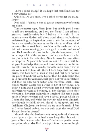 'There is some change. It is a hope that makes me sick, for
it may deceive us.'
'Quite so. Do you know why I asked her to get the manu-
script?'
'No!' said I, 'unless it was to get an opportunity of seeing
me alone.'
'You are in part right, friend John, but only in part. I want
to tell you something. And oh, my friend, I am taking a
great—a terrible—risk; but I believe it is right. In the
moment when Madam said those words that arrest both our
understanding, an inspiration come to me. In the trance of
three days ago the Count sent her his spirit to read her mind;
or more like he took her to see him in his earth-box in the
ship with water rushing, just as it go free at rise and set of
sun. He learn then that we are here; for she have more to tell
in her open life with eyes to see and ears to hear than he,
shut, as he is, in his cofﬁn-box. Now he make his most effort
to escape us. At present he want her not. He is sure with his
so great knowledge that she will come at his call; but he cut
her off—take her, as he can do, out of his own power, that so
she come not to him. Ah! there I have hope that our man-
brains, that have been of man so long and that have not lost
the grace of God, will come higher than his child-brain that
lie in his tomb for centuries, that grow not yet to our stature,
and that do only work selfish and therefore small. Here
comes Madam Mina; not a word to her of her trance! She
know it not; and it would overwhelm her and make despair
just when we want all her hope, all her courage; when most
we want all her great brain which is trained like man's brain,
but is of sweet woman and have a special power which the
Count give her, and which he may not take away altogeth-
er—though he think not so. Hush! let me speak, and you
shall learn. Oh, John, my friend, we are in awful straits. I fear,
as I never feared before. We can only trust the good God.
Silence! here she comes!'
I thought that the Professor was going to break down and
have hysterics, just as he had when Lucy died, but with a
great effort he controlled himself and was at perfect nerv-
ous poise when Mrs Harker tripped into the room, bright
D R A C U L A
369
 