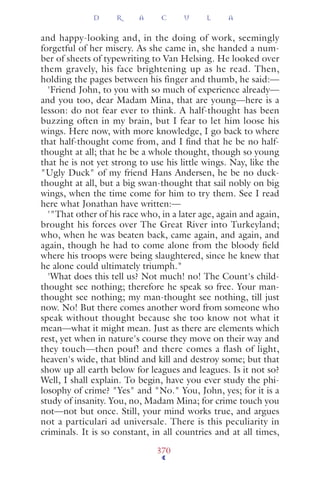 and happy-looking and, in the doing of work, seemingly
forgetful of her misery. As she came in, she handed a num-
ber of sheets of typewriting to Van Helsing. He looked over
them gravely, his face brightening up as he read. Then,
holding the pages between his finger and thumb, he said:—
'Friend John, to you with so much of experience already—
and you too, dear Madam Mina, that are young—here is a
lesson: do not fear ever to think. A half-thought has been
buzzing often in my brain, but I fear to let him loose his
wings. Here now, with more knowledge, I go back to where
that half-thought come from, and I ﬁnd that he be no half-
thought at all; that he be a whole thought, though so young
that he is not yet strong to use his little wings. Nay, like the
"Ugly Duck" of my friend Hans Andersen, he be no duck-
thought at all, but a big swan-thought that sail nobly on big
wings, when the time come for him to try them. See I read
here what Jonathan have written:—
'"That other of his race who, in a later age, again and again,
brought his forces over The Great River into Turkeyland;
who, when he was beaten back, came again, and again, and
again, though he had to come alone from the bloody ﬁeld
where his troops were being slaughtered, since he knew that
he alone could ultimately triumph."
'What does this tell us? Not much! no! The Count's child-
thought see nothing; therefore he speak so free. Your man-
thought see nothing; my man-thought see nothing, till just
now. No! But there comes another word from someone who
speak without thought because she too know not what it
mean—what it might mean. Just as there are elements which
rest, yet when in nature's course they move on their way and
they touch—then pouf! and there comes a flash of light,
heaven's wide, that blind and kill and destroy some; but that
show up all earth below for leagues and leagues. Is it not so?
Well, I shall explain. To begin, have you ever study the phi-
losophy of crime? "Yes" and "No." You, John, yes; for it is a
study of insanity. You, no, Madam Mina; for crime touch you
not—not but once. Still, your mind works true, and argues
not a particulari ad universale. There is this peculiarity in
criminals. It is so constant, in all countries and at all times,
D R A C U L A
370
 
