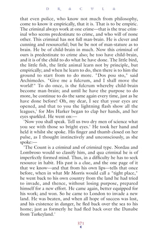 that even police, who know not much from philosophy,
come to know it empirically, that it is. That is to be empiric.
The criminal always work at one crime—that is the true crim-
inal who seems predestinate to crime, and who will of none
other. This criminal has not full man-brain. He is clever and
cunning and resourceful; but he be not of man-stature as to
brain. He be of child-brain in much. Now this criminal of
ours is predestinate to crime also; he too have child-brain,
and it is of the child to do what he have done. The little bird,
the little fish, the little animal learn not by principle, but
empirically; and when he learn to do, then there is to him the
ground to start from to do more. "Dos pou sto," said
Archimedes. "Give me a fulcrum, and I shall move the
world!" To do once, is the fulcrum whereby child-brain
become man-brain; and until he have the purpose to do
more, he continue to do the same again every time, just as he
have done before! Oh, my dear, I see that your eyes are
opened, and that to you the lightning flash show all the
leagues,' for Mrs Harker began to clap her hands, and her
eyes sparkled. He went on:—
'Now you shall speak. Tell us two dry men of science what
you see with those so bright eyes.' He took her hand and
held it whilst she spoke. His ﬁnger and thumb closed on her
pulse, as I thought instinctively and unconsciously, as she
spoke:—
'The Count is a criminal and of criminal type. Nordau and
Lombroso would so classify him, and qua criminal he is of
imperfectly formed mind. Thus, in a difﬁculty he has to seek
resource in habit. His past is a clue, and the one page of it
that we know—and that from his own lips—tells that once
before, when in what Mr Morris would call a "tight place,"
he went back to his own country from the land he had tried
to invade, and thence, without losing purpose, prepared
himself for a new effort. He came again, better equipped for
his work; and won. So he came to London to invade a new
land. He was beaten, and when all hope of success was lost,
and his existence in danger, he ﬂed back over the sea to his
home; just as formerly he had fled back over the Danube
from Turkeyland.'
D R A C U L A
371
 
