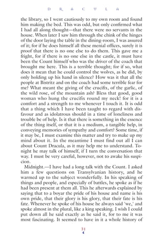 the library, so I went cautiously to my own room and found
him making the bed. This was odd, but only conﬁrmed what
I had all along thought—that there were no servants in the
house. When later I saw him through the chink of the hinges
of the door laying the table in the dining-room, I was assured
of it; for if he does himself all these menial ofﬁces, surely it is
proof that there is no one else to do them. This gave me a
fright, for if there is no one else in the castle, it must have
been the Count himself who was the driver of the coach that
brought me here. This is a terrible thought; for if so, what
does it mean that he could control the wolves, as he did, by
only holding up his hand in silence? How was it that all the
people at Bistritz and on the coach had some terrible fear for
me? What meant the giving of the cruciﬁx, of the garlic, of
the wild rose, of the mountain ash? Bless that good, good
woman who hung the crucifix round my neck! for it is a
comfort and a strength to me whenever I touch it. It is odd
that a thing which I have been taught to regard with dis-
favour and as idolatrous should in a time of loneliness and
trouble be of help. Is it that there is something in the essence
of the thing itself, or that it is a medium, a tangible help, in
conveying memories of sympathy and comfort? Some time, if
it may be, I must examine this matter and try to make up my
mind about it. In the meantime I must find out all I can
about Count Dracula, as it may help me to understand. To-
night he may talk of himself, if I turn the conversation that
way. I must be very careful, however, not to awake his suspi-
cion.
Midnight.—I have had a long talk with the Count. I asked
him a few questions on Transylvanian history, and he
warmed up to the subject wonderfully. In his speaking of
things and people, and especially of battles, he spoke as if he
had been present at them all. This he afterwards explained by
saying that to a boyar the pride of his house and name is his
own pride, that their glory is his glory, that their fate is his
fate. Whenever he spoke of his house he always said 'we,' and
spoke almost in the plural, like a king speaking. I wish I could
put down all he said exactly as he said it, for to me it was
most fascinating. It seemed to have in it a whole history of
D R A C U L A
31
 