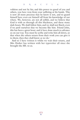 volition and not by his; and this power to good of you and
others, you have won from your suffering at his hands. This
is now all more precious that he know it not, and to guard
himself have even cut himself off from his knowledge of our
where. We, however, are not all selﬁsh, and we believe that
God is with us through all this blackness, and these many
dark hours. We shall follow him; and we shall not ﬂinch; even
if we peril ourselves that we become like him. Friend John,
this has been a great hour; and it have done much to advance
us on our way. You must be scribe and write him all down, so
that when the others return from their work you can give it
to them; then they shall know as we do.'
And so I have written it whilst we wait their return, and
Mrs Harker has written with her typewriter all since she
brought the MS. to us.
D R A C U L A
373
 
