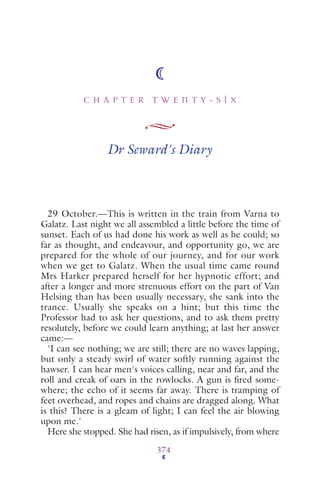 C H A P T E R T W E N T Y - S I X
374
Dr Seward's Diary
29 October.—This is written in the train from Varna to
Galatz. Last night we all assembled a little before the time of
sunset. Each of us had done his work as well as he could; so
far as thought, and endeavour, and opportunity go, we are
prepared for the whole of our journey, and for our work
when we get to Galatz. When the usual time came round
Mrs Harker prepared herself for her hypnotic effort; and
after a longer and more strenuous effort on the part of Van
Helsing than has been usually necessary, she sank into the
trance. Usually she speaks on a hint; but this time the
Professor had to ask her questions, and to ask them pretty
resolutely, before we could learn anything; at last her answer
came:—
'I can see nothing; we are still; there are no waves lapping,
but only a steady swirl of water softly running against the
hawser. I can hear men's voices calling, near and far, and the
roll and creak of oars in the rowlocks. A gun is ﬁred some-
where; the echo of it seems far away. There is tramping of
feet overhead, and ropes and chains are dragged along. What
is this? There is a gleam of light; I can feel the air blowing
upon me.'
Here she stopped. She had risen, as if impulsively, from where
 