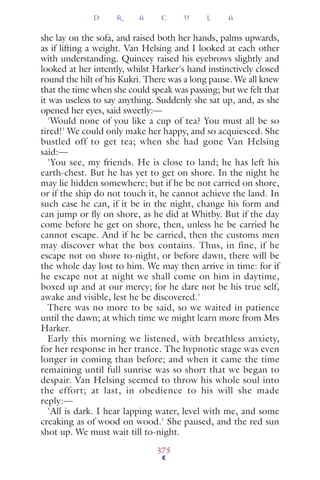 she lay on the sofa, and raised both her hands, palms upwards,
as if lifting a weight. Van Helsing and I looked at each other
with understanding. Quincey raised his eyebrows slightly and
looked at her intently, whilst Harker's hand instinctively closed
round the hilt of his Kukri. There was a long pause. We all knew
that the time when she could speak was passing; but we felt that
it was useless to say anything. Suddenly she sat up, and, as she
opened her eyes, said sweetly:—
'Would none of you like a cup of tea? You must all be so
tired!' We could only make her happy, and so acquiesced. She
bustled off to get tea; when she had gone Van Helsing
said:—
'You see, my friends. He is close to land; he has left his
earth-chest. But he has yet to get on shore. In the night he
may lie hidden somewhere; but if he be not carried on shore,
or if the ship do not touch it, he cannot achieve the land. In
such case he can, if it be in the night, change his form and
can jump or ﬂy on shore, as he did at Whitby. But if the day
come before he get on shore, then, unless he be carried he
cannot escape. And if he be carried, then the customs men
may discover what the box contains. Thus, in fine, if he
escape not on shore to-night, or before dawn, there will be
the whole day lost to him. We may then arrive in time: for if
he escape not at night we shall come on him in daytime,
boxed up and at our mercy; for he dare not be his true self,
awake and visible, lest he be discovered.'
There was no more to be said, so we waited in patience
until the dawn; at which time we might learn more from Mrs
Harker.
Early this morning we listened, with breathless anxiety,
for her response in her trance. The hypnotic stage was even
longer in coming than before; and when it came the time
remaining until full sunrise was so short that we began to
despair. Van Helsing seemed to throw his whole soul into
the effort; at last, in obedience to his will she made
reply:—
'All is dark. I hear lapping water, level with me, and some
creaking as of wood on wood.' She paused, and the red sun
shot up. We must wait till to-night.
D R A C U L A
375
 