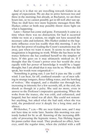 And so it is that we are travelling towards Galatz in an
agony of expectation. We are due to arrive between two and
three in the morning; but already, at Bucharest, we are three
hours late, so we cannot possibly get in till well after sun-up.
Thus we shall have two more hypnotic messages from Mrs
Harker; either or both may possibly throw more light on
what is happening.
Later.—Sunset has come and gone. Fortunately it came at a
time when there was no distraction; for had it occurred
whilst we were at a station, we might not have secured the
necessary calm and isolation. Mrs Harker yielded to the hyp-
notic inﬂuence even less readily than this morning. I am in
fear that her power of reading the Count's sensations may die
away, just when we want it most. It seems to me that her
imagination is beginning to work. Whilst she has been in the
trance hitherto she has confined herself to the simplest of
facts. If this goes on it may ultimately mislead us. If I
thought that the Count's power over her would die away
equally with her power of knowledge it would be a happy
thought; but I am afraid that it may not be so. When she did
speak, her words were enigmatical:—
'Something is going out; I can feel it pass me like a cold
wind. I can hear, far off, confused sounds—as of men talk-
ing in strange tongues, fierce-falling water, and the howling
of wolves.' She stopped, and a shudder ran through her,
increasing in intensity for a few seconds, till, at the end, she
shook as though in a palsy. She said no more, even in
answer to the Professor's imperative questioning. When she
woke from the trance, she was cold, and exhausted, and
languid; but her mind was all alert. She could not remem-
ber anything, but asked what she had said; when she was
told, she pondered over it deeply for a long time and in
silence.
30 October, 7 a.m.—We are near Galatz now, and I may
not have time to write later. Sunrise this morning was anx-
iously looked for by us all. Knowing of the increasing difﬁ-
culty of procuring the hypnotic trance, Van Helsing began
his passes earlier than usual. They produced no effect, how-
ever, until the regular time, when she yielded with a still
D R A C U L A
376
 