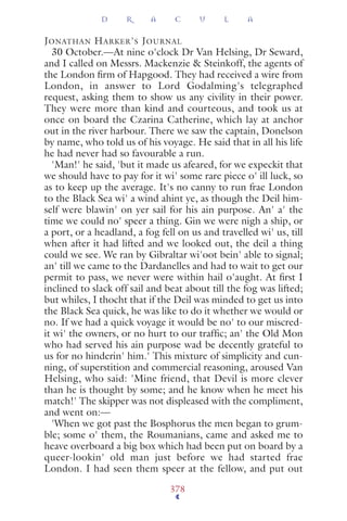 JONATHAN HARKER'S JOURNAL
30 October.—At nine o'clock Dr Van Helsing, Dr Seward,
and I called on Messrs. Mackenzie & Steinkoff, the agents of
the London ﬁrm of Hapgood. They had received a wire from
London, in answer to Lord Godalming's telegraphed
request, asking them to show us any civility in their power.
They were more than kind and courteous, and took us at
once on board the Czarina Catherine, which lay at anchor
out in the river harbour. There we saw the captain, Donelson
by name, who told us of his voyage. He said that in all his life
he had never had so favourable a run.
'Man!' he said, 'but it made us afeared, for we expeckit that
we should have to pay for it wi' some rare piece o' ill luck, so
as to keep up the average. It's no canny to run frae London
to the Black Sea wi' a wind ahint ye, as though the Deil him-
self were blawin' on yer sail for his ain purpose. An' a' the
time we could no' speer a thing. Gin we were nigh a ship, or
a port, or a headland, a fog fell on us and travelled wi' us, till
when after it had lifted and we looked out, the deil a thing
could we see. We ran by Gibraltar wi'oot bein' able to signal;
an' till we came to the Dardanelles and had to wait to get our
permit to pass, we never were within hail o'aught. At ﬁrst I
inclined to slack off sail and beat about till the fog was lifted;
but whiles, I thocht that if the Deil was minded to get us into
the Black Sea quick, he was like to do it whether we would or
no. If we had a quick voyage it would be no' to our miscred-
it wi' the owners, or no hurt to our trafﬁc; an' the Old Mon
who had served his ain purpose wad be decently grateful to
us for no hinderin' him.' This mixture of simplicity and cun-
ning, of superstition and commercial reasoning, aroused Van
Helsing, who said: 'Mine friend, that Devil is more clever
than he is thought by some; and he know when he meet his
match!' The skipper was not displeased with the compliment,
and went on:—
'When we got past the Bosphorus the men began to grum-
ble; some o' them, the Roumanians, came and asked me to
heave overboard a big box which had been put on board by a
queer-lookin' old man just before we had started frae
London. I had seen them speer at the fellow, and put out
D R A C U L A
378
 