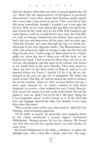 their twa ﬁngers when they saw him, to guard against the evil
eye. Man! but the supersteetion of foreigners is pairfectly
rideeculous! I sent them aboot their business pretty quick;
but as just after a fog closed in on us. I felt a wee bit as they
did anent something, though I wouldn't say it was agin the
bit box. Well, on we went, and as the fog didn't let up for ﬁve
days I joost let the wind carry us; for if the Deil wanted to get
somewheres—well, he would fetch it up a' reet. An' if he did-
n't, well, we'd keep a sharp look-out anyhow. Sure enuch, we
had a fair way and deep water all the time; and two days ago,
when the mornin' sun came through the fog, we found our-
selves just in the river opposite Galatz. The Roumanians were
wild, and wanted me right or wrong to take out the box and
ﬂing it in the river. I had to argy wi' them aboot it wi' a hand-
spike; an' when the last o' them rose off the deck, wi' his
head in his hand, I had convinced them that, evil eye or no
evil eye, the property and the trust of my owners were better
in my hands than in the river Danube. They had, mind ye,
taken the box on the deck ready to fling in, and as it was
marked Galatz via Varna, I thocht I'd let it lie till we dis-
charged in the port an' get rid o't athegither. We didn't do
much clearin' that day, an' had to remain the nicht at anchor;
but in the mornin', braw an' airly, an hour before sun-up, a
man came aboord wi' an order, written to him from
England, to receive a box marked for one Count Dracula.
Sure enuch the matter was one ready to his hand. He had his
papers a' reet, an' glad I was to be rid o' the dam' thing, for
I was beginnin' masel' to feel uneasy at it. If the Deil did
have any luggage aboord the ship, I'm thinkin' it was nane
ither than that same!'
'What was the name of the man who took it?' asked Dr Van
Helsing, with restrained eagerness.
'I'll be tellin' ye quick!' he answered, and, stepping down
to his cabin, produced a receipt signed 'Immanuel
Hildesheim.' Burgen-strasse 16 was the address. We found
out that this was all the captain knew; so with thanks we
came away.
We found Hildesheim in his ofﬁce, a Hebrew of rather the
Adelphi type, with a nose like a sheep, and a fez. His argu-
D R A C U L A
379
 