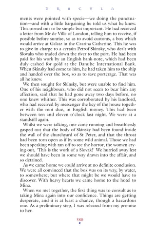 ments were pointed with specie—we doing the punctua-
tion—and with a little bargaining he told us what he knew.
This turned out to be simple but important. He had received
a letter from Mr de Ville of London, telling him to receive, if
possible before sunrise, so as to avoid customs, a box which
would arrive at Galatz in the Czarina Catherine. This he was
to give in charge to a certain Petrof Skinsky, who dealt with
Slovaks who traded down the river to the port. He had been
paid for his work by an English bank-note, which had been
duly cashed for gold at the Danube International Bank.
When Skinsky had come to him, he had taken him to the ship
and handed over the box, so as to save porterage. That was
all he knew.
We then sought for Skinsky, but were unable to ﬁnd him.
One of his neighbours, who did not seem to bear him any
affection, said that he had gone away two days before, no
one knew whither. This was corroborated by his landlord,
who had received by messenger the key of the house togeth-
er with the rent due, in English money. This had been
between ten and eleven o'clock last night. We were at a
standstill again.
Whilst we were talking, one came running and breathlessly
gasped out that the body of Skinsky had been found inside
the wall of the churchyard of St Peter, and that the throat
had been torn open as if by some wild animal. Those we had
been speaking with ran off to see the horror, the women cry-
ing out, 'This is the work of a Slovak!' We hurried away lest
we should have been in some way drawn into the affair, and
so detained.
As we came home we could arrive at no deﬁnite conclusion.
We were all convinced that the box was on its way, by water,
to somewhere; but where that might be we would have to
discover. With heavy hearts we came home to the hotel to
Mina.
When we met together, the ﬁrst thing was to consult as to
taking Mina again into our confidence. Things are getting
desperate, and it is at least a chance, though a hazardous
one. As a preliminary step, I was released from my promise
to her.
D R A C U L A
380
 