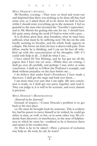 MINA HARKER'S JOURNAL
30 October, evening.—They were so tired and worn-out
and dispirited that there was nothing to be done till they had
some rest; so I asked them all to lie down for half an hour
whilst I should enter everything up to the moment. I feel so
grateful to the man who invented the 'Traveller's typewriter,'
and to Mr Morris for getting this one for me. I should have
felt quite astray doing the work if I had to write with a pen....
It is all done; poor dear, dear Jonathan, what he must have
suffered, what must he be suffering now! He lies on the sofa
hardly seeming to breathe, and his whole body appears in
collapse. His brows are knit; his face is drawn with pain. Poor
fellow, maybe he is thinking, and I can see his face all wrin-
kled up with the concentration of his thoughts. Oh! if I
could only help at all....I shall do what I can....
I have asked Dr Van Helsing, and he has got me all the
papers that I have not yet seen....Whilst they are resting, I
shall go over all carefully, and perhaps I may arrive at some
conclusion. I shall try to follow the Professor's example, and
think without prejudice on the facts before me....
I do believe that under God's Providence I have made a
discovery. I shall get the maps and look over them....
I am more than ever sure that I am right. My new conclu-
sion is ready, so I shall get our party together and read it.
They can judge it; it is well to be accurate, and every minute
is precious.
MINA HARKER'S MEMORANDUM
(Entered in her Journal)
Ground of inquiry.—Count Dracula's problem is to get
back to his own place.
(a) He must be brought back by someone. This is evident;
for, had he power to move himself as he wished, he could go
either as man, or wolf, or bat, or in some other way. He evi-
dently fears discovery or interference, in the state of helpless-
ness in which he must be—conﬁned as he is between dawn
and sunset in his wooden box.
(b) How is he to be taken?—Here a process of exclusion
may help us. By road, by rail, by water?
D R A C U L A
381
 