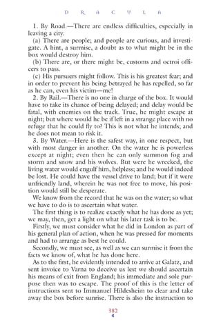 1. By Road.—There are endless difficulties, especially in
leaving a city.
(a) There are people; and people are curious, and investi-
gate. A hint, a surmise, a doubt as to what might be in the
box would destroy him.
(b) There are, or there might be, customs and octroi ofﬁ-
cers to pass.
(c) His pursuers might follow. This is his greatest fear; and
in order to prevent his being betrayed he has repelled, so far
as he can, even his victim—me!
2. By Rail.—There is no one in charge of the box. It would
have to take its chance of being delayed; and delay would be
fatal, with enemies on the track. True, he might escape at
night; but where would he be if left in a strange place with no
refuge that he could ﬂy to? This is not what he intends; and
he does not mean to risk it.
3. By Water.—Here is the safest way, in one respect, but
with most danger in another. On the water he is powerless
except at night; even then he can only summon fog and
storm and snow and his wolves. But were he wrecked, the
living water would engulf him, helpless; and he would indeed
be lost. He could have the vessel drive to land; but if it were
unfriendly land, wherein he was not free to move, his posi-
tion would still be desperate.
We know from the record that he was on the water; so what
we have to do is to ascertain what water.
The ﬁrst thing is to realize exactly what he has done as yet;
we may, then, get a light on what his later task is to be.
Firstly, we must consider what he did in London as part of
his general plan of action, when he was pressed for moments
and had to arrange as best he could.
Secondly, we must see, as well as we can surmise it from the
facts we know of, what he has done here.
As to the ﬁrst, he evidently intended to arrive at Galatz, and
sent invoice to Varna to deceive us lest we should ascertain
his means of exit from England; his immediate and sole pur-
pose then was to escape. The proof of this is the letter of
instructions sent to Immanuel Hildesheim to clear and take
away the box before sunrise. There is also the instruction to
D R A C U L A
382
 