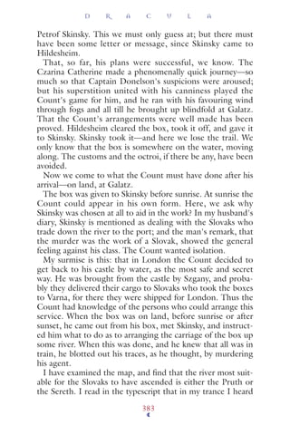 Petrof Skinsky. This we must only guess at; but there must
have been some letter or message, since Skinsky came to
Hildesheim.
That, so far, his plans were successful, we know. The
Czarina Catherine made a phenomenally quick journey—so
much so that Captain Donelson's suspicions were aroused;
but his superstition united with his canniness played the
Count's game for him, and he ran with his favouring wind
through fogs and all till he brought up blindfold at Galatz.
That the Count's arrangements were well made has been
proved. Hildesheim cleared the box, took it off, and gave it
to Skinsky. Skinsky took it—and here we lose the trail. We
only know that the box is somewhere on the water, moving
along. The customs and the octroi, if there be any, have been
avoided.
Now we come to what the Count must have done after his
arrival—on land, at Galatz.
The box was given to Skinsky before sunrise. At sunrise the
Count could appear in his own form. Here, we ask why
Skinsky was chosen at all to aid in the work? In my husband's
diary, Skinsky is mentioned as dealing with the Slovaks who
trade down the river to the port; and the man's remark, that
the murder was the work of a Slovak, showed the general
feeling against his class. The Count wanted isolation.
My surmise is this: that in London the Count decided to
get back to his castle by water, as the most safe and secret
way. He was brought from the castle by Szgany, and proba-
bly they delivered their cargo to Slovaks who took the boxes
to Varna, for there they were shipped for London. Thus the
Count had knowledge of the persons who could arrange this
service. When the box was on land, before sunrise or after
sunset, he came out from his box, met Skinsky, and instruct-
ed him what to do as to arranging the carriage of the box up
some river. When this was done, and he knew that all was in
train, he blotted out his traces, as he thought, by murdering
his agent.
I have examined the map, and ﬁnd that the river most suit-
able for the Slovaks to have ascended is either the Pruth or
the Sereth. I read in the typescript that in my trance I heard
D R A C U L A
383
 