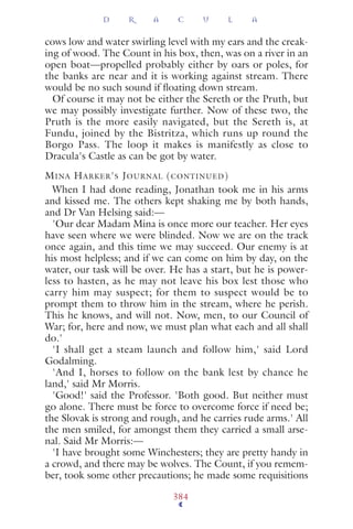 cows low and water swirling level with my ears and the creak-
ing of wood. The Count in his box, then, was on a river in an
open boat—propelled probably either by oars or poles, for
the banks are near and it is working against stream. There
would be no such sound if ﬂoating down stream.
Of course it may not be either the Sereth or the Pruth, but
we may possibly investigate further. Now of these two, the
Pruth is the more easily navigated, but the Sereth is, at
Fundu, joined by the Bistritza, which runs up round the
Borgo Pass. The loop it makes is manifestly as close to
Dracula's Castle as can be got by water.
MINA HARKER'S JOURNAL (CONTINUED)
When I had done reading, Jonathan took me in his arms
and kissed me. The others kept shaking me by both hands,
and Dr Van Helsing said:—
'Our dear Madam Mina is once more our teacher. Her eyes
have seen where we were blinded. Now we are on the track
once again, and this time we may succeed. Our enemy is at
his most helpless; and if we can come on him by day, on the
water, our task will be over. He has a start, but he is power-
less to hasten, as he may not leave his box lest those who
carry him may suspect; for them to suspect would be to
prompt them to throw him in the stream, where he perish.
This he knows, and will not. Now, men, to our Council of
War; for, here and now, we must plan what each and all shall
do.'
'I shall get a steam launch and follow him,' said Lord
Godalming.
'And I, horses to follow on the bank lest by chance he
land,' said Mr Morris.
'Good!' said the Professor. 'Both good. But neither must
go alone. There must be force to overcome force if need be;
the Slovak is strong and rough, and he carries rude arms.' All
the men smiled, for amongst them they carried a small arse-
nal. Said Mr Morris:—
'I have brought some Winchesters; they are pretty handy in
a crowd, and there may be wolves. The Count, if you remem-
ber, took some other precautions; he made some requisitions
D R A C U L A
384
 
