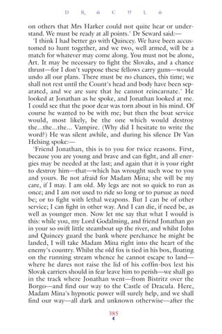 on others that Mrs Harker could not quite hear or under-
stand. We must be ready at all points.' Dr Seward said:—
'I think I had better go with Quincey. We have been accus-
tomed to hunt together, and we two, well armed, will be a
match for whatever may come along. You must not be alone,
Art. It may be necessary to ﬁght the Slovaks, and a chance
thrust—for I don't suppose these fellows carry guns—would
undo all our plans. There must be no chances, this time; we
shall not rest until the Count's head and body have been sep-
arated, and we are sure that he cannot reincarnate.' He
looked at Jonathan as he spoke, and Jonathan looked at me.
I could see that the poor dear was torn about in his mind. Of
course he wanted to be with me; but then the boat service
would, most likely, be the one which would destroy
the...the...the... Vampire. (Why did I hesitate to write the
word?) He was silent awhile, and during his silence Dr Van
Helsing spoke:—
'Friend Jonathan, this is to you for twice reasons. First,
because you are young and brave and can ﬁght, and all ener-
gies may be needed at the last; and again that it is your right
to destroy him—that—which has wrought such woe to you
and yours. Be not afraid for Madam Mina; she will be my
care, if I may. I am old. My legs are not so quick to run as
once; and I am not used to ride so long or to pursue as need
be; or to fight with lethal weapons. But I can be of other
service; I can ﬁght in other way. And I can die, if need be, as
well as younger men. Now let me say that what I would is
this: while you, my Lord Godalming, and friend Jonathan go
in your so swift little steamboat up the river, and whilst John
and Quincey guard the bank where perchance he might be
landed, I will take Madam Mina right into the heart of the
enemy's country. Whilst the old fox is tied in his box, ﬂoating
on the running stream whence he cannot escape to land—
where he dares not raise the lid of his coffin-box lest his
Slovak carriers should in fear leave him to perish—we shall go
in the track where Jonathan went—from Bistritz over the
Borgo—and find our way to the Castle of Dracula. Here,
Madam Mina's hypnotic power will surely help, and we shall
find our way—all dark and unknown otherwise—after the
D R A C U L A
385
 