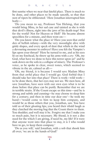 ﬁrst sunrise when we near that fateful place. There is much to
be done, and other places to be made sanctify, so that that
nest of vipers be obliterated.' Here Jonathan interrupted him
hotly:—
'Do you mean to say, Professor Van Helsing, that you
would bring Mina, in her sad case and tainted as she is with
that devil's illness, right into the jaws of his death-trap? Not
for the world! Not for Heaven or Hell!' He became almost
speechless for a minute, and then went on:—
'Do you know what the place is? Have you seen that awful
den of hellish infamy—with the very moonlight alive with
grisly shapes, and every speck of dust that whirls in the wind
a devouring monster in embryo? Have you felt the Vampire's
lips upon your throat?' Here he turned to me, and as his eyes
lit on my forehead, he threw up his arms with a cry: 'Oh, my
God, what have we done to have this terror upon us!' and he
sank down on the sofa in a collapse of misery. The Professor's
voice, as he spoke in clear, sweet tones, which seemed to
vibrate in the air, calmed us all:—
'Oh, my friend, it is because I would save Madam Mina
from that awful place that I would go. God forbid that I
should take her into that place! There is work—wild work—
to be done there, that her eyes may not see. We men here, all
save Jonathan, have seen with our own eyes what is to be
done before that place can be purify. Remember that we are
in terrible straits. If the Count escape us this time—and he is
strong and subtle and cunning—he may choose to sleep him
for a century; and then in time our dear one'—he took my
hand—'would come to him to keep him company, and
would be as those others that you, Jonathan, saw. You have
told us of their gloating lips; you heard their ribald laugh as
they clutched the moving bag that the Count threw to them.
You shudder; and well may it be. Forgive me that I make you
so much pain, but it is necessary. My friend, is it not a dire
need for the which I am giving, if need be, my life? If it were
that anyone went into that place to stay, it is I who would
have to go, to keep them company.'
'Do as you will,' said Jonathan, with a sob that shook him
all over; 'we are in the hands of God!'
D R A C U L A
386
 