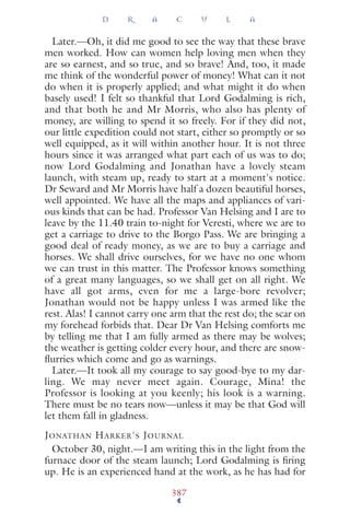 Later.—Oh, it did me good to see the way that these brave
men worked. How can women help loving men when they
are so earnest, and so true, and so brave! And, too, it made
me think of the wonderful power of money! What can it not
do when it is properly applied; and what might it do when
basely used! I felt so thankful that Lord Godalming is rich,
and that both he and Mr Morris, who also has plenty of
money, are willing to spend it so freely. For if they did not,
our little expedition could not start, either so promptly or so
well equipped, as it will within another hour. It is not three
hours since it was arranged what part each of us was to do;
now Lord Godalming and Jonathan have a lovely steam
launch, with steam up, ready to start at a moment's notice.
Dr Seward and Mr Morris have half a dozen beautiful horses,
well appointed. We have all the maps and appliances of vari-
ous kinds that can be had. Professor Van Helsing and I are to
leave by the 11.40 train to-night for Veresti, where we are to
get a carriage to drive to the Borgo Pass. We are bringing a
good deal of ready money, as we are to buy a carriage and
horses. We shall drive ourselves, for we have no one whom
we can trust in this matter. The Professor knows something
of a great many languages, so we shall get on all right. We
have all got arms, even for me a large-bore revolver;
Jonathan would not be happy unless I was armed like the
rest. Alas! I cannot carry one arm that the rest do; the scar on
my forehead forbids that. Dear Dr Van Helsing comforts me
by telling me that I am fully armed as there may be wolves;
the weather is getting colder every hour, and there are snow-
ﬂurries which come and go as warnings.
Later.—It took all my courage to say good-bye to my dar-
ling. We may never meet again. Courage, Mina! the
Professor is looking at you keenly; his look is a warning.
There must be no tears now—unless it may be that God will
let them fall in gladness.
JONATHAN HARKER'S JOURNAL
October 30, night.—I am writing this in the light from the
furnace door of the steam launch; Lord Godalming is ﬁring
up. He is an experienced hand at the work, as he has had for
D R A C U L A
387
 