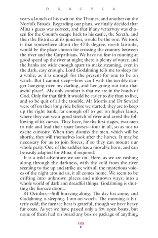 years a launch of his own on the Thames, and another on the
Norfolk Broads. Regarding our plans, we ﬁnally decided that
Mina's guess was correct, and that if any waterway was cho-
sen for the Count's escape back to his castle, the Sereth, and
then the Bistritza at its junction, would be the one. We took
it that somewhere about the 47th degree, north latitude,
would be the place chosen for crossing the country between
the river and the Carpathians. We have no fear in running at
good speed up the river at night; there is plenty of water, and
the banks are wide enough apart to make steaming, even in
the dark, easy enough. Lord Godalming tells me to sleep for
a while, as it is enough for the present for one to be on
watch. But I cannot sleep—how can I with the terrible dan-
ger hanging over my darling, and her going out into that
awful place?...My only comfort is that we are in the hands of
God. Only for that faith it would be easier to die than to live,
and so be quit of all the trouble. Mr Morris and Dr Seward
were off on their long ride before we started; they are to keep
up the right bank, far enough off to get on higher lands,
where they can see a good stretch of river and avoid the fol-
lowing of its curves. They have, for the ﬁrst stages, two men
to ride and lead their spare horses—four in all, so as not to
excite curiosity. When they dismiss the men, which will be
shortly, they will themselves look after the horses. It may be
necessary for us to join forces; if so they can mount our
whole party. One of the saddles has a movable horn, and can
be easily adapted for Mina, if required.
It is a wild adventure we are on. Here, as we are rushing
along through the darkness, with the cold from the river
seeming to rise up and strike us; with all the mysterious voic-
es of the night around us, it all comes home. We seem to be
drifting into unknown places and unknown ways; into a
whole world of dark and dreadful things. Godalming is shut-
ting the furnace door....
31 October.—Still hurrying along. The day has come, and
Godalming is sleeping. I am on watch. The morning is bit-
terly cold; the furnace heat is grateful, though we have heavy
fur coats. As yet we have passed only a few open boats, but
none of them had on board any box or package of anything
D R A C U L A
388
 