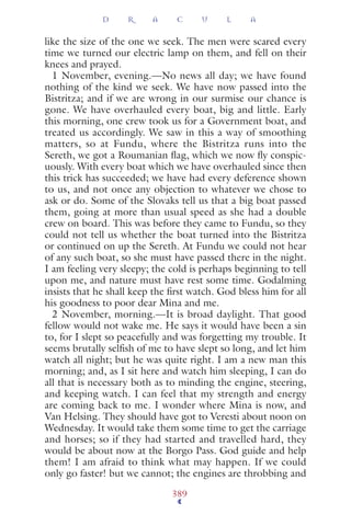 like the size of the one we seek. The men were scared every
time we turned our electric lamp on them, and fell on their
knees and prayed.
1 November, evening.—No news all day; we have found
nothing of the kind we seek. We have now passed into the
Bistritza; and if we are wrong in our surmise our chance is
gone. We have overhauled every boat, big and little. Early
this morning, one crew took us for a Government boat, and
treated us accordingly. We saw in this a way of smoothing
matters, so at Fundu, where the Bistritza runs into the
Sereth, we got a Roumanian ﬂag, which we now ﬂy conspic-
uously. With every boat which we have overhauled since then
this trick has succeeded; we have had every deference shown
to us, and not once any objection to whatever we chose to
ask or do. Some of the Slovaks tell us that a big boat passed
them, going at more than usual speed as she had a double
crew on board. This was before they came to Fundu, so they
could not tell us whether the boat turned into the Bistritza
or continued on up the Sereth. At Fundu we could not hear
of any such boat, so she must have passed there in the night.
I am feeling very sleepy; the cold is perhaps beginning to tell
upon me, and nature must have rest some time. Godalming
insists that he shall keep the ﬁrst watch. God bless him for all
his goodness to poor dear Mina and me.
2 November, morning.—It is broad daylight. That good
fellow would not wake me. He says it would have been a sin
to, for I slept so peacefully and was forgetting my trouble. It
seems brutally selﬁsh of me to have slept so long, and let him
watch all night; but he was quite right. I am a new man this
morning; and, as I sit here and watch him sleeping, I can do
all that is necessary both as to minding the engine, steering,
and keeping watch. I can feel that my strength and energy
are coming back to me. I wonder where Mina is now, and
Van Helsing. They should have got to Veresti about noon on
Wednesday. It would take them some time to get the carriage
and horses; so if they had started and travelled hard, they
would be about now at the Borgo Pass. God guide and help
them! I am afraid to think what may happen. If we could
only go faster! but we cannot; the engines are throbbing and
D R A C U L A
389
 