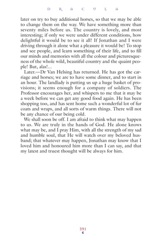 later on try to buy additional horses, so that we may be able
to change them on the way. We have something more than
seventy miles before us. The country is lovely, and most
interesting; if only we were under different conditions, how
delightful it would be to see it all! If Jonathan and I were
driving through it alone what a pleasure it would be! To stop
and see people, and learn something of their life, and to ﬁll
our minds and memories with all the colour and picturesque-
ness of the whole wild, beautiful country and the quaint peo-
ple! But, alas!...
Later.—Dr Van Helsing has returned. He has got the car-
riage and horses; we are to have some dinner, and to start in
an hour. The landlady is putting us up a huge basket of pro-
visions; it seems enough for a company of soldiers. The
Professor encourages her, and whispers to me that it may be
a week before we can get any good food again. He has been
shopping too, and has sent home such a wonderful lot of fur
coats and wraps, and all sorts of warm things. There will not
be any chance of our being cold.
We shall soon be off. I am afraid to think what may happen
to us. We are truly in the hands of God. He alone knows
what may be, and I pray Him, with all the strength of my sad
and humble soul, that He will watch over my beloved hus-
band; that whatever may happen, Jonathan may know that I
loved him and honoured him more than I can say, and that
my latest and truest thought will be always for him.
D R A C U L A
391
 