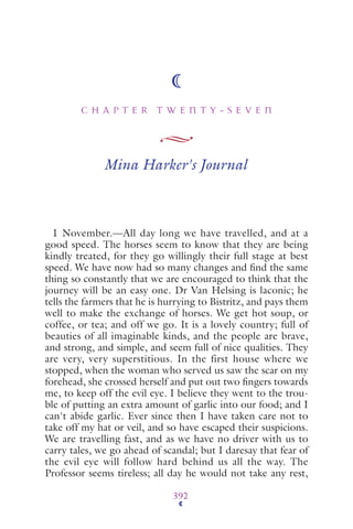 C H A P T E R T W E N T Y - S E V E N
392
Mina Harker's Journal
1 November.—All day long we have travelled, and at a
good speed. The horses seem to know that they are being
kindly treated, for they go willingly their full stage at best
speed. We have now had so many changes and ﬁnd the same
thing so constantly that we are encouraged to think that the
journey will be an easy one. Dr Van Helsing is laconic; he
tells the farmers that he is hurrying to Bistritz, and pays them
well to make the exchange of horses. We get hot soup, or
coffee, or tea; and off we go. It is a lovely country; full of
beauties of all imaginable kinds, and the people are brave,
and strong, and simple, and seem full of nice qualities. They
are very, very superstitious. In the first house where we
stopped, when the woman who served us saw the scar on my
forehead, she crossed herself and put out two ﬁngers towards
me, to keep off the evil eye. I believe they went to the trou-
ble of putting an extra amount of garlic into our food; and I
can't abide garlic. Ever since then I have taken care not to
take off my hat or veil, and so have escaped their suspicions.
We are travelling fast, and as we have no driver with us to
carry tales, we go ahead of scandal; but I daresay that fear of
the evil eye will follow hard behind us all the way. The
Professor seems tireless; all day he would not take any rest,
 