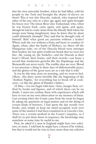 that his own unworthy brother, when he had fallen, sold his
people to the Turk and brought the shame of slavery on
them! Was it not this Dracula, indeed, who inspired that
other of his race who in a later age again and again brought
his forces over The Great River into Turkeyland; who, when
he was beaten back, came again, and again, and again,
though he had to come alone from the bloody ﬁeld where his
troops were being slaughtered, since he knew that he alone
could ultimately triumph? They said that he thought only of
himself. Bah! what good are peasants without a leader?
Where ends the war without a brain and heart to conduct it?
Again, when, after the battle of Mohacs, we threw off the
Hungarian yoke, we of the Dracula blood were amongst
their leaders, for our spirit would not brook that we were not
free. Ah, young sir, the Szekelys—and the Dracula as their
heart's blood, their brains, and their swords—can boast a
record that mushroom growths like the Hapsburgs and the
Romanoffs can never reach. The warlike days are over. Blood
is too precious a thing in these days of dishonourable peace;
and the glories of the great races are as a tale that is told.'
It was by this time close on morning, and we went to bed.
(Mem., this diary seems horribly like the beginning of the
'Arabian Nights,' for everything has to break off at cock-
crow—or like the ghost of Hamlet's father.)
12 May.—Let me begin with facts—bare, meagre facts, ver-
ified by books and figures, and of which there can be no
doubt. I must not confuse them with experiences which will
have to rest on my own observation or my memory of them.
Last evening when the Count came from his room he began
by asking me questions on legal matters and on the doing of
certain kinds of business. I had spent the day wearily over
books, and, simply to keep my mind occupied, went over
some of the matters I had been examined in at Lincoln's Inn.
There was a certain method in the Count's inquiries, so I
shall try to put them down in sequence; the knowledge may
somehow or some time be useful to me.
First, he asked if a man in England might have two solici-
tors, or more. I told him he might have a dozen if he wished,
but that it would not be wise to have more than one solicitor
D R A C U L A
33
 