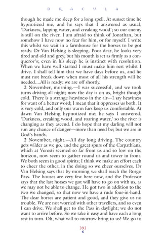 though he made me sleep for a long spell. At sunset time he
hypnotized me, and he says that I answered as usual,
'Darkness, lapping water, and creaking wood'; so our enemy
is still on the river. I am afraid to think of Jonathan, but
somehow I have now no fear for him, or for myself. I write
this whilst we wait in a farmhouse for the horses to be got
ready. Dr Van Helsing is sleeping. Poor dear, he looks very
tired and old and grey, but his mouth is set as ﬁrmly as a con-
queror's; even in his sleep he is instinct with resolution.
When we have well started I must make him rest whilst I
drive. I shall tell him that we have days before us, and he
must not break down when most of all his strength will be
needed....All is ready; we are off shortly.
2 November, morning.—I was successful, and we took
turns driving all night; now the day is on us, bright though
cold. There is a strange heaviness in the air—I say heaviness
for want of a better word; I mean that it oppresses us both. It
is very cold, and only our warm furs keep us comfortable. At
dawn Van Helsing hypnotized me; he says I answered,
'Darkness, creaking wood, and roaring water,' so the river is
changing as they ascend. I do hope that my darling will not
run any chance of danger—more than need be; but we are in
God's hands.
2 November, night.—All day long driving. The country
gets wilder as we go, and the great spurs of the Carpathians,
which at Veresti seemed so far from us and so low on the
horizon, now seem to gather round us and tower in front.
We both seem in good spirits; I think we make an effort each
to cheer the other; in the doing so we cheer ourselves. Dr
Van Helsing says that by morning we shall reach the Borgo
Pass. The houses are very few here now, and the Professor
says that the last horses we got will have to go on with us, as
we may not be able to change. He got two in addition to the
two we changed, so that now we have a rude four-in-hand.
The dear horses are patient and good, and they give us no
trouble. We are not worried with other travellers, and so even
I can drive. We shall get to the Pass in daylight; we do not
want to arrive before. So we take it easy and have each a long
rest in turn. Oh, what will to-morrow bring to us? We go to
D R A C U L A
393
 