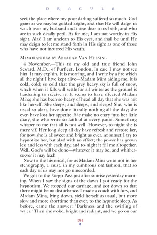 seek the place where my poor darling suffered so much. God
grant at we may be guided aright, and that He will deign to
watch over my husband and those dear to us both, and who
are in such deadly peril. As for me, I am not worthy in His
sight. Alas! I am unclean to His eyes, and shall be until He
may deign to let me stand forth in His sight as one of those
who have not incurred His wrath.
MEMORANDUM BY ABRAHAM VAN HELSING
4 November.—This to my old and true friend John
Seward, M.D., of Purfleet, London, in case I may not see
him. It may explain. It is morning, and I write by a ﬁre which
all the night I have kept alive—Madam Mina aiding me. It is
cold, cold; so cold that the grey heavy sky is full of snow,
which when it falls will settle for all winter as the ground is
hardening to receive it. It seems to have affected Madam
Mina; she has been so heavy of head all day that she was not
like herself. She sleeps, and sleeps, and sleeps! She, who is
usual so alert, have done literally nothing all the day; she
even have lost her appetite. She make no entry into her little
diary, she who write so faithful at every pause. Something
whisper to me that all is not well. However, to-night she is
more vif. Her long sleep all day have refresh and restore her,
for now she is all sweet and bright as ever. At sunset I try to
hypnotize her, but alas! with no effect; the power has grown
less and less with each day, and to-night it fail me altogether.
Well, God's will be done—whatever it may be, and whither-
soever it may lead!
Now to the historical, for as Madam Mina write not in her
stenography, I must, in my cumbrous old fashion, that so
each day of us may not go unrecorded.
We got to the Borgo Pass just after sunrise yesterday morn-
ing. When I saw the signs of the dawn I got ready for the
hypnotism. We stopped our carriage, and got down so that
there might be no disturbance. I made a couch with furs, and
Madam Mina, lying down, yield herself as usual, but more
slow and more shorttime than ever, to the hypnotic sleep. As
before, came the answer: 'Darkness and the swirling of
water.' Then she woke, bright and radiant, and we go on our
D R A C U L A
394
 