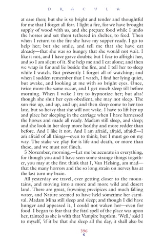 at ease then; but she is so bright and tender and thoughtful
for me that I forget all fear. I light a ﬁre, for we have brought
supply of wood with us, and she prepare food while I undo
the horses and set them tethered in shelter, to feed. Then
when I return to the ﬁre she have my supper ready. I go to
help her; but she smile, and tell me that she have eat
already—that she was so hungry that she would not wait. I
like it not, and I have grave doubts; but I fear to affright her,
and so I am silent of it. She help me and I eat alone; and then
we wrap in fur and lie beside the ﬁre, and I tell her to sleep
while I watch. But presently I forget all of watching; and
when I sudden remember that I watch, I ﬁnd her lying quiet,
but awake, and looking at me with so bright eyes. Once,
twice more the same occur, and I get much sleep till before
morning. When I wake I try to hypnotize her; but alas!
though she shut her eyes obedient, she may not sleep. The
sun rise up, and up, and up; and then sleep come to her too
late, but so heavy that she will not wake. I have to lift her up
and place her sleeping in the carriage when I have harnessed
the horses and made all ready. Madam still sleep, and sleep;
and she look in her sleep more healthy and more redder than
before. And I like it not. And I am afraid, afraid, afraid!—I
am afraid of all things—even to think; but I must go on my
way. The stake we play for is life and death, or more than
these, and we must not ﬂinch.
5 November, morning.—Let me be accurate in everything,
for though you and I have seen some strange things togeth-
er, you may at the ﬁrst think that I, Van Helsing, am mad—
that the many horrors and the so long strain on nerves has at
the last turn my brain.
All yesterday we travel, ever getting closer to the moun-
tains, and moving into a more and more wild and desert
land. There are great, frowning precipices and much falling
water, and Nature seemed to have held sometime her carni-
val. Madam Mina still sleep and sleep; and though I did have
hunger and appeased it, I could not waken her—even for
food. I began to fear that the fatal spell of the place was upon
her, tainted as she is with that Vampire baptism. 'Well,' said I
to myself, 'if it be that she sleep all the day, it shall also be
D R A C U L A
396
 