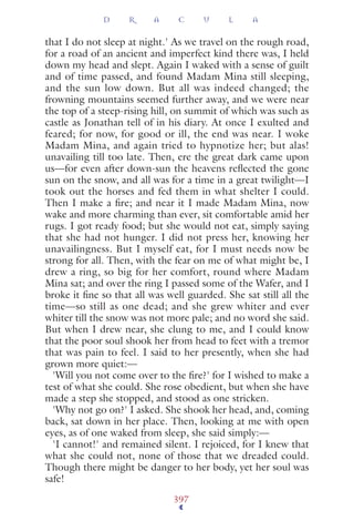 that I do not sleep at night.' As we travel on the rough road,
for a road of an ancient and imperfect kind there was, I held
down my head and slept. Again I waked with a sense of guilt
and of time passed, and found Madam Mina still sleeping,
and the sun low down. But all was indeed changed; the
frowning mountains seemed further away, and we were near
the top of a steep-rising hill, on summit of which was such as
castle as Jonathan tell of in his diary. At once I exulted and
feared; for now, for good or ill, the end was near. I woke
Madam Mina, and again tried to hypnotize her; but alas!
unavailing till too late. Then, ere the great dark came upon
us—for even after down-sun the heavens reﬂected the gone
sun on the snow, and all was for a time in a great twilight—I
took out the horses and fed them in what shelter I could.
Then I make a ﬁre; and near it I made Madam Mina, now
wake and more charming than ever, sit comfortable amid her
rugs. I got ready food; but she would not eat, simply saying
that she had not hunger. I did not press her, knowing her
unavailingness. But I myself eat, for I must needs now be
strong for all. Then, with the fear on me of what might be, I
drew a ring, so big for her comfort, round where Madam
Mina sat; and over the ring I passed some of the Wafer, and I
broke it ﬁne so that all was well guarded. She sat still all the
time—so still as one dead; and she grew whiter and ever
whiter till the snow was not more pale; and no word she said.
But when I drew near, she clung to me, and I could know
that the poor soul shook her from head to feet with a tremor
that was pain to feel. I said to her presently, when she had
grown more quiet:—
'Will you not come over to the ﬁre?' for I wished to make a
test of what she could. She rose obedient, but when she have
made a step she stopped, and stood as one stricken.
'Why not go on?' I asked. She shook her head, and, coming
back, sat down in her place. Then, looking at me with open
eyes, as of one waked from sleep, she said simply:—
'I cannot!' and remained silent. I rejoiced, for I knew that
what she could not, none of those that we dreaded could.
Though there might be danger to her body, yet her soul was
safe!
D R A C U L A
397
 