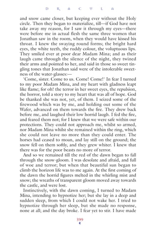and snow came closer, but keeping ever without the Holy
circle. Then they began to materialize, till—if God have not
take away my reason, for I saw it through my eyes—there
were before me in actual flesh the same three women that
Jonathan saw in the room, when they would have kissed his
throat. I knew the swaying round forms; the bright hard
eyes, the white teeth, the ruddy colour, the voluptuous lips.
They smiled ever at poor dear Madam Mina; and as their
laugh came through the silence of the night, they twined
their arms and pointed to her, and said in those so sweet tin-
gling tones that Jonathan said were of the intolerable sweet-
ness of the water-glasses:—
'Come, sister. Come to us. Come! Come!' In fear I turned
to my poor Madam Mina, and my heart with gladness leapt
like ﬂame; for oh! the terror in her sweet eyes, the repulsion,
the horror, told a story to my heart that was all of hope. God
be thanked she was not, yet, of them. I seized some of the
firewood which was by me, and holding out some of the
Wafer, advanced on them towards the ﬁre. They drew back
before me, and laughed their low horrid laugh. I fed the ﬁre,
and feared them not; for I knew that we were safe within our
protections. They could not approach me, whilst so armed,
nor Madam Mina whilst she remained within the ring, which
she could not leave no more than they could enter. The
horses had ceased to moan, and lay still on the ground; the
snow fell on them softly, and they grew whiter. I knew that
there was for the poor beasts no more of terror.
And so we remained till the red of the dawn began to fall
through the snow-gloom. I was desolate and afraid, and full
of woe and terror; but when that beautiful sun began to
climb the horizon life was to me again. At the ﬁrst coming of
the dawn the horrid ﬁgures melted in the whirling mist and
snow; the wreaths of transparent gloom moved away towards
the castle, and were lost.
Instinctively, with the dawn coming, I turned to Madam
Mina, intending to hypnotize her; but she lay in a deep and
sudden sleep, from which I could not wake her. I tried to
hypnotize through her sleep, but she made no response,
none at all; and the day broke. I fear yet to stir. I have made
D R A C U L A
399
 