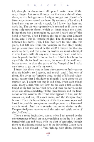 ful; though the doors were all open I broke them off the
rusty hinges, lest some ill-intent or ill-chance should close
them, so that being entered I might not get out. Jonathan's
bitter experience served me here. By memory of his diary I
found my way to the old chapel, for I knew that here my
work lay. The air was oppressive; it seemed as if there was
some sulphurous fume, which at times made me dizzy.
Either there was a roaring in my ears or I heard afar off the
howl of wolves. Then I bethought me of my dear Madam
Mina, and I was in terrible plight. The dilemma had me
between his horns. Her, I had not dare to take into this
place, but left safe from the Vampire in that Holy circle;
and yet even there would be the wolf! I resolve me that my
work lay here, and that as to the wolves we must submit, if
it were God's will. At any rate it was only death and free-
dom beyond. So did I choose for her. Had it but been for
myself the choice had been easy; the maw of the wolf were
better to rest in than the grave of the Vampire! So I make
my choice to go on with my work.
I knew that there were at least three graves to ﬁnd—graves
that are inhabit; so I search, and search, and I find one of
them. She lay in her Vampire sleep, so full of life and volup-
tuous beauty that I shudder as though I have come to do
murder. Ah, I doubt not that in old time, when such things
were, many a man who set forth to do such a task as mine,
found at the last his heart fail him, and then his nerve. So he
delay, and delay, and delay, till the mere beauty and the fasci-
nation of the wanton Un-Dead have hypnotize him; and he
remain on, and on, till sunset come, and the Vampire sleep
be over. Then the beautiful eyes of the fair woman open and
look love, and the voluptuous mouth present to a kiss—and
man is weak. And there remain one more victim in the
Vampire fold; one more to swell the grim and grisly ranks of
the Un-Dead!...
There is some fascination, surely, when I am moved by the
mere presence of such an one, even lying as she lay in a tomb
fretted with age and heavy with the dust of centuries, though
there be that horrid odour such as the lairs of the Count have
had. Yes, I was moved—I, Van Helsing, with all my purpose
D R A C U L A
401
 