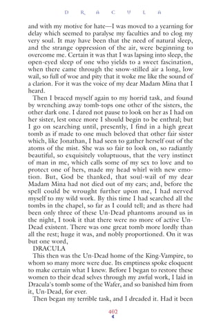 and with my motive for hate—I was moved to a yearning for
delay which seemed to paralyse my faculties and to clog my
very soul. It may have been that the need of natural sleep,
and the strange oppression of the air, were beginning to
overcome me. Certain it was that I was lapsing into sleep, the
open-eyed sleep of one who yields to a sweet fascination,
when there came through the snow-stilled air a long, low
wail, so full of woe and pity that it woke me like the sound of
a clarion. For it was the voice of my dear Madam Mina that I
heard.
Then I braced myself again to my horrid task, and found
by wrenching away tomb-tops one other of the sisters, the
other dark one. I dared not pause to look on her as I had on
her sister, lest once more I should begin to be enthral; but
I go on searching until, presently, I find in a high great
tomb as if made to one much beloved that other fair sister
which, like Jonathan, I had seen to gather herself out of the
atoms of the mist. She was so fair to look on, so radiantly
beautiful, so exquisitely voluptuous, that the very instinct
of man in me, which calls some of my sex to love and to
protect one of hers, made my head whirl with new emo-
tion. But, God be thanked, that soul-wail of my dear
Madam Mina had not died out of my ears; and, before the
spell could be wrought further upon me, I had nerved
myself to my wild work. By this time I had searched all the
tombs in the chapel, so far as I could tell; and as there had
been only three of these Un-Dead phantoms around us in
the night, I took it that there were no more of active Un-
Dead existent. There was one great tomb more lordly than
all the rest; huge it was, and nobly proportioned. On it was
but one word,
DRACULA
This then was the Un-Dead home of the King-Vampire, to
whom so many more were due. Its emptiness spoke eloquent
to make certain what I knew. Before I began to restore these
women to their dead selves through my awful work, I laid in
Dracula's tomb some of the Wafer, and so banished him from
it, Un-Dead, for ever.
Then began my terrible task, and I dreaded it. Had it been
D R A C U L A
402
 