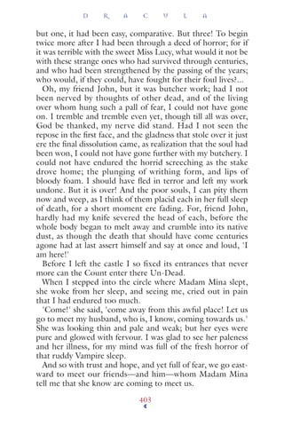 but one, it had been easy, comparative. But three! To begin
twice more after I had been through a deed of horror; for if
it was terrible with the sweet Miss Lucy, what would it not be
with these strange ones who had survived through centuries,
and who had been strengthened by the passing of the years;
who would, if they could, have fought for their foul lives?...
Oh, my friend John, but it was butcher work; had I not
been nerved by thoughts of other dead, and of the living
over whom hung such a pall of fear, I could not have gone
on. I tremble and tremble even yet, though till all was over,
God be thanked, my nerve did stand. Had I not seen the
repose in the ﬁrst face, and the gladness that stole over it just
ere the ﬁnal dissolution came, as realization that the soul had
been won, I could not have gone further with my butchery. I
could not have endured the horrid screeching as the stake
drove home; the plunging of writhing form, and lips of
bloody foam. I should have ﬂed in terror and left my work
undone. But it is over! And the poor souls, I can pity them
now and weep, as I think of them placid each in her full sleep
of death, for a short moment ere fading. For, friend John,
hardly had my knife severed the head of each, before the
whole body began to melt away and crumble into its native
dust, as though the death that should have come centuries
agone had at last assert himself and say at once and loud, 'I
am here!'
Before I left the castle I so fixed its entrances that never
more can the Count enter there Un-Dead.
When I stepped into the circle where Madam Mina slept,
she woke from her sleep, and seeing me, cried out in pain
that I had endured too much.
'Come!' she said, 'come away from this awful place! Let us
go to meet my husband, who is, I know, coming towards us.'
She was looking thin and pale and weak; but her eyes were
pure and glowed with fervour. I was glad to see her paleness
and her illness, for my mind was full of the fresh horror of
that ruddy Vampire sleep.
And so with trust and hope, and yet full of fear, we go east-
ward to meet our friends—and him—whom Madam Mina
tell me that she know are coming to meet us.
D R A C U L A
403
 