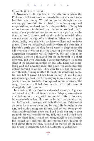 MINA HARKER'S JOURNAL
6 November.—It was late in the afternoon when the
Professor and I took our way towards the east whence I knew
Jonathan was coming. We did not go fast, though the way
was steeply downhill, for we had to take heavy rugs and
wraps with us; we dared not face the possibility of being left
without warmth in the cold and the snow. We had to take
some of our provisions too, for we were in a perfect desola-
tion, and, so far as we could see through the snowfall, there
was not even the sign of a habitation. When we had gone
about a mile, I was tired with the heavy walking and sat down
to rest. Then we looked back and saw where the clear line of
Dracula's castle cut the sky; for we were so deep under the
hill whereon it was set that the angle of perspective of the
Carpathian mountains was far below it. We saw it in all its
grandeur, perched a thousand feet on the summit of a sheer
precipice, and with seemingly a great gap between it and the
steep of the adjacent mountain on any side. There was some-
thing wild and uncanny about the place. We could hear the
distant howling of wolves. They were far off, but the sound,
even though coming mufﬂed through the deadening snow-
fall, was full of terror. I knew from the way Dr Van Helsing
was searching about that he was trying to seek some strategic
point, where we would be less exposed in case of attack. The
rough roadway still led downwards; we could trace it
through the drifted snow.
In a little while the Professor signalled to me, so I got up
and joined him. He had found a wonderful spot, a sort of nat-
ural hollow in a rock, with an entrance like a doorway
between two boulders. He took me by the hand and drew me
in: 'See!' he said, 'here you will be in shelter; and if the wolves
do come I can meet them one by one.' He brought in our
furs, and made a snug nest for me, and got out some provi-
sions and forced them upon me. But I could not eat; to even
try to do so was repulsive to me, and, much as I would have
liked to please him, I could not bring myself to the attempt.
He looked very sad, but did not reproach me. Taking his
ﬁeld-glasses from the case, he stood on the top of the rock,
and began to search the horizon. Suddenly he called out:—
D R A C U L A
404
 