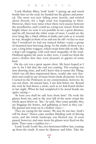 'Look Madam Mina, look! look!' I sprang up and stood
beside him on the rock; he handed me his glasses and point-
ed. The snow was now falling more heavily, and swirled
about fiercely, for a high wind was beginning to blow.
However, there were times when there were pauses between
the snowﬂurries, and I could see a long way round. From the
height where we were it was possible to see a great distance;
and far off, beyond the white waste of snow, I could see the
river lying like a black ribbon in kinks and curls as it wound
its way. Straight in front of us and not far off—in fact so near
that I wondered we had not noticed before—came a group
of mounted men hurrying along. In the midst of them was a
cart, a long leiter-waggon, which swept from side to side, like
a dog's tail wagging, with each stern inequality of the road.
Outlined against the snow as they were, I could see from the
men's clothes that they were peasants or gipsies of some
kind.
On the cart was a great square chest. My heart leaped as I
saw it, for I felt that the end was coming. The evening was
now drawing close, and well I knew that at sunset the Thing,
which was till then imprisoned there, would take new free-
dom and could in any of many forms elude all pursuit. In fear
I turned to the Professor; to my consternation, however, he
was not there. An instant later, I saw him below me. Round
the rock he had drawn a circle, such as we had found shelter
in last night. When he had completed it he stood beside me
again, saying:—
'At least you shall be safe here from him!' He took the
glasses from me, and at the next lull of the snow swept the
whole space below us. 'See,' he said, 'they come quickly; they
are ﬂogging the horses, and galloping as hard as they can.'
He paused and went on in a hollow voice:—
'They are racing for the sunset. We may be too late. God's
will be done!' Down came another blinding rush of driving
snow, and the whole landscape was blotted out. It soon
passed, however, and once more his glasses were ﬁxed on the
plain. Then came a sudden cry:—
'Look! Look! Look! See, two horsemen follow fast, coming
up from the south. It must be Quincey and John. Take the
D R A C U L A
405
 