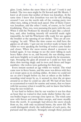 glass. Look, before the snow blots it all out!' I took it and
looked. The two men might be Dr Seward and Mr Morris. I
knew at all events that neither of them was Jonathan. At the
same time I knew that Jonathan was not far off; looking
around I saw on the north side of the coming party two
other men, riding at break-neck speed. One of them I knew
was Jonathan, and the other I took, of course, to be Lord
Godalming. They, too, were pursuing the party with the cart.
When I told the Professor he shouted in glee like a school-
boy, and, after looking intently till snowfall made sight
impossible, he laid his Winchester riﬂe ready for use against
the boulder at the opening of our shelter. 'They are all con-
verging,' he said. 'When the time comes we shall have the
gipsies on all sides.' I got out my revolver ready to hand, for
whilst we were speaking the howling of wolves came louder
and closer. When the snow-storm abated a moment we
looked again. It was strange to see the snow falling in such
heavy ﬂakes close to us, and beyond, the sun shining more
and more brightly as it sank down towards the far mountain-
tops. Sweeping the glass all around us I could see here and
there dots moving singly and in twos and threes and larger
numbers—the wolves were gathering for their prey.
Every instant seemed an age whilst we waited. The wind
came now in ﬁerce bursts, and the snow was driven with fury
as it swept upon us in circling eddies. At times we could not
see an arm's length before us; but at others as the hollow-
sounding wind swept by us, it seemed to clear the air-space
around us so that we could see afar off. We had of late been
so accustomed to watch for sunrise and sunset, that we knew
with fair accuracy when it would be; and we knew that before
long the sun would set.
It was hard to believe that by our watches it was less than
an hour that we waited in that rocky shelter before the vari-
ous bodies began to converge close upon us. The wind came
now with ﬁercer and more bitter sweeps, and more steadily
from the north. It seemingly had driven the snow-clouds
from us, for, with only occasional bursts, the snow fell. We
could distinguish clearly the individuals of each party, the
pursued and the pursuers. Strangely enough those pursued
D R A C U L A
406
 