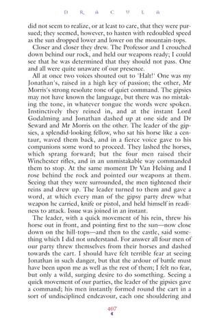 did not seem to realize, or at least to care, that they were pur-
sued; they seemed, however, to hasten with redoubled speed
as the sun dropped lower and lower on the mountain-tops.
Closer and closer they drew. The Professor and I crouched
down behind our rock, and held our weapons ready; I could
see that he was determined that they should not pass. One
and all were quite unaware of our presence.
All at once two voices shouted out to 'Halt!' One was my
Jonathan's, raised in a high key of passion; the other, Mr
Morris's strong resolute tone of quiet command. The gipsies
may not have known the language, but there was no mistak-
ing the tone, in whatever tongue the words were spoken.
Instinctively they reined in, and at the instant Lord
Godalming and Jonathan dashed up at one side and Dr
Seward and Mr Morris on the other. The leader of the gip-
sies, a splendid-looking fellow, who sat his horse like a cen-
taur, waved them back, and in a fierce voice gave to his
companions some word to proceed. They lashed the horses,
which sprang forward; but the four men raised their
Winchester rifles, and in an unmistakable way commanded
them to stop. At the same moment Dr Van Helsing and I
rose behind the rock and pointed our weapons at them.
Seeing that they were surrounded, the men tightened their
reins and drew up. The leader turned to them and gave a
word, at which every man of the gipsy party drew what
weapon he carried, knife or pistol, and held himself in readi-
ness to attack. Issue was joined in an instant.
The leader, with a quick movement of his rein, threw his
horse out in front, and pointing ﬁrst to the sun—now close
down on the hill-tops—and then to the castle, said some-
thing which I did not understand. For answer all four men of
our party threw themselves from their horses and dashed
towards the cart. I should have felt terrible fear at seeing
Jonathan in such danger, but that the ardour of battle must
have been upon me as well as the rest of them; I felt no fear,
but only a wild, surging desire to do something. Seeing a
quick movement of our parties, the leader of the gipsies gave
a command; his men instantly formed round the cart in a
sort of undisciplined endeavour, each one shouldering and
D R A C U L A
407
 