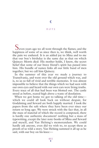 N O T E
411
Seven years ago we all went through the ﬂames; and the
happiness of some of us since then is, we think, well worth
the pain we endured. It is an added joy to Mina and to me
that our boy's birthday is the same day as that on which
Quincey Morris died. His mother holds, I know, the secret
belief that some of our brave friend's spirit has passed into
him. His bundle of names links all our little band of men
together; but we call him Quincey.
In the summer of this year we made a journey to
Transylvania, and went over the old ground which was, and
is, to us so full of vivid and terrible memories. It was almost
impossible to believe that the things which we had seen with
our own eyes and heard with our own ears were living truths.
Every trace of all that had been was blotted out. The castle
stood as before, reared high above a waste of desolation.
When we got home we got to talking of the old time—
which we could all look back on without despair, for
Godalming and Seward are both happily married. I took the
papers from the safe where they have been ever since our
return so long ago. We were struck with the fact that, in all
the mass of material of which the record is composed, there
is hardly one authentic document! nothing but a mass of
typewriting, except the later note-books of Mina and Seward
and myself, and Van Helsing's memorandum. We could
hardly ask anyone, even did we wish to, to accept these as
proofs of so wild a story. Van Helsing summed it all up as he
said, with our boy on his knee:—
 