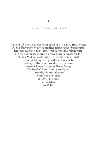 A B O U T T H E A U T H O R
B R A M S T O K E R was born in Dublin in 1847. He attended
Dublin University where he studied mathematics. Stoker spent
ten years working as an Irish Civil Servant in Dublin, writ-
ing only in his spare time. For ﬁve years he wrote for the
Dublin Mail as drama critic. He became friends with
the actor Henry Irving and later became his
manager.His other notable works were
Personal Reminiscences of Henry Irving.
The Jewel of Seven Stars (a novel) and
Dracula, his most famous
work, was published
in 1897. He died
in London
in 1912.
 