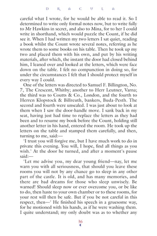 careful what I wrote, for he would be able to read it. So I
determined to write only formal notes now, but to write fully
to Mr Hawkins in secret, and also to Mina, for to her I could
write in shorthand, which would puzzle the Count, if he did
see it. When I had written my two letters I sat quiet, reading
a book whilst the Count wrote several notes, referring as he
wrote them to some books on his table. Then he took up my
two and placed them with his own, and put by his writing
materials, after which, the instant the door had closed behind
him, I leaned over and looked at the letters, which were face
down on the table. I felt no compunction in doing so, for
under the circumstances I felt that I should protect myself in
every way I could.
One of the letters was directed to Samuel F. Billington, No.
7, The Crescent, Whitby; another to Herr Leutner, Varna;
the third was to Coutts & Co., London, and the fourth to
Herren Klopstock & Billreuth, bankers, Buda-Pesth. The
second and fourth were unsealed. I was just about to look at
them when I saw the door-handle move. I sank back in my
seat, having just had time to replace the letters as they had
been and to resume my book before the Count, holding still
another letter in his hand, entered the room. He took up the
letters on the table and stamped them carefully, and then,
turning to me, said:—
'I trust you will forgive me, but I have much work to do in
private this evening. You will, I hope, ﬁnd all things as you
wish.' At the door he turned, and after a moment's pause
said:—
'Let me advise you, my dear young friend—nay, let me
warn you with all seriousness, that should you leave these
rooms you will not by any chance go to sleep in any other
part of the castle. It is old, and has many memories, and
there are bad dreams for those who sleep unwisely. Be
warned! Should sleep now or ever overcome you, or be like
to do, then haste to your own chamber or to these rooms, for
your rest will then be safe. But if you be not careful in this
respect, then—' He ﬁnished his speech in a gruesome way,
for he motioned with his hands, as if he were washing them.
I quite understand; my only doubt was as to whether any
D R A C U L A
36
 