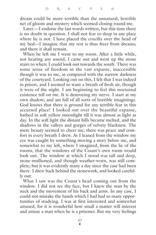 dream could be more terrible than the unnatural, horrible
net of gloom and mystery which seemed closing round me.
Later.—I endorse the last words written, but this time there
is no doubt in question. I shall not fear to sleep in any place
where he is not. I have placed the cruciﬁx over the head of
my bed—I imagine that my rest is thus freer from dreams;
and there it shall remain.
When he left me I went to my room. After a little while,
not hearing any sound, I came out and went up the stone
stairs to where I could look out towards the south. There was
some sense of freedom in the vast expanse, inaccessible
though it was to me, as compared with the narrow darkness
of the courtyard. Looking out on this, I felt that I was indeed
in prison, and I seemed to want a breath of fresh air, though
it were of the night. I am beginning to feel this nocturnal
existence tell on me. It is destroying my nerve. I start at my
own shadow, and am full of all sorts of horrible imaginings.
God knows that there is ground for any terrible fear in this
accursed place! I looked out over the beautiful expanse,
bathed in soft yellow moonlight till it was almost as light as
day. In the soft light the distant hills became melted, and the
shadows in the valleys and gorges of velvety blackness. The
mere beauty seemed to cheer me; there was peace and com-
fort in every breath I drew. As I leaned from the window my
eye was caught by something moving a story below me, and
somewhat to my left, where I imagined, from the lie of the
rooms, that the windows of the Count's own room would
look out. The window at which I stood was tall and deep,
stone-mullioned, and though weather-worn, was still com-
plete; but it was evidently many a day since the case had been
there. I drew back behind the stonework, and looked careful-
ly out.
What I saw was the Count's head coming out from the
window. I did not see the face, but I knew the man by the
neck and the movement of his back and arms. In any case, I
could not mistake the hands which I had had so many oppor-
tunities of studying. I was at ﬁrst interested and somewhat
amused, for it is wonderful how small a matter will interest
and amuse a man when he is a prisoner. But my very feelings
D R A C U L A
37
 