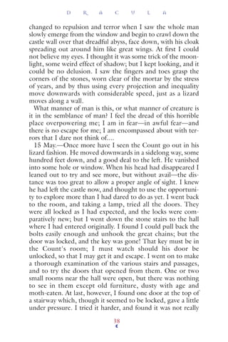 changed to repulsion and terror when I saw the whole man
slowly emerge from the window and begin to crawl down the
castle wall over that dreadful abyss, face down, with his cloak
spreading out around him like great wings. At ﬁrst I could
not believe my eyes. I thought it was some trick of the moon-
light, some weird effect of shadow; but I kept looking, and it
could be no delusion. I saw the fingers and toes grasp the
corners of the stones, worn clear of the mortar by the stress
of years, and by thus using every projection and inequality
move downwards with considerable speed, just as a lizard
moves along a wall.
What manner of man is this, or what manner of creature is
it in the semblance of man? I feel the dread of this horrible
place overpowering me; I am in fear—in awful fear—and
there is no escape for me; I am encompassed about with ter-
rors that I dare not think of....
15 May.—Once more have I seen the Count go out in his
lizard fashion. He moved downwards in a sidelong way, some
hundred feet down, and a good deal to the left. He vanished
into some hole or window. When his head had disappeared I
leaned out to try and see more, but without avail—the dis-
tance was too great to allow a proper angle of sight. I knew
he had left the castle now, and thought to use the opportuni-
ty to explore more than I had dared to do as yet. I went back
to the room, and taking a lamp, tried all the doors. They
were all locked as I had expected, and the locks were com-
paratively new; but I went down the stone stairs to the hall
where I had entered originally. I found I could pull back the
bolts easily enough and unhook the great chains; but the
door was locked, and the key was gone! That key must be in
the Count's room; I must watch should his door be
unlocked, so that I may get it and escape. I went on to make
a thorough examination of the various stairs and passages,
and to try the doors that opened from them. One or two
small rooms near the hall were open, but there was nothing
to see in them except old furniture, dusty with age and
moth-eaten. At last, however, I found one door at the top of
a stairway which, though it seemed to be locked, gave a little
under pressure. I tried it harder, and found it was not really
D R A C U L A
38
 