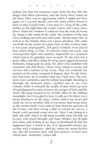 locked, but that the resistance came from the fact that the
hinges had fallen somewhat, and the heavy door rested on
the ﬂoor. Here was an opportunity which I might not have
again, so I exerted myself, and with many efforts forced it
back so that I could enter. I was now in a wing of the castle
further to the right than the rooms I knew and a story lower
down. From the windows I could see that the suite of rooms
lay along to the south of the castle, the windows of the end
room looking out both west and south. On the latter side, as
well as to the former, there was a great precipice. The castle
was built on the corner of a great rock, so that on three sides
it was quite impregnable, and great windows were placed
here where sling, or bow, or culverin could not reach, and
consequently light and comfort, impossible to a position
which had to be guarded, were secured. To the west was a
great valley, and then, rising far away, great jagged mountain
fastnesses, rising peak on peak, the sheer rock studded with
mountain ash and thorn, whose roots clung in cracks and
crevices and crannies of the stone. This was evidently the
portion of the castle occupied in bygone days, for the furni-
ture had more air of comfort than any I had seen. The win-
dows were curtainless, and the yellow moonlight, ﬂooding in
through the diamond panes, enabled one to see even
colours, whilst it softened the wealth of dust which lay over
all and disguised in some measure the ravages of time and the
moth. My lamp seemed to be of little effect in the brilliant
moonlight, but I was glad to have it with me, for there was a
dread loneliness in the place which chilled my heart and
made my nerves tremble. Still, it was better than living alone
in the rooms which I had come to hate from the presence of
the Count, and after trying a little to school my nerves, I
found a soft quietude come over me. Here I am, sitting at a
little oak table where in old times possibly some fair lady sat
to pen, with much thought and many blushes, her ill-spelt
love-letter, and writing in my diary in shorthand all that has
happened since I closed it last. It is nineteenth century up-
to-date with a vengeance. And yet, unless my senses deceive
me, the old centuries had, and have powers of their own
which mere 'modernity' cannot kill.
D R A C U L A
39
 