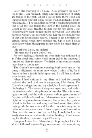 Later: the morning of 16 May.—God preserve my sanity,
for to this I am reduced. Safety and the assurance of safety
are things of the past. Whilst I live on here there is but one
thing to hope for: that I may not go mad, if, indeed, I be not
mad already. If I be sane, then surely it is maddening to think
that of all the foul things that lurk in this hateful place the
Count is the least dreadful to me; that to him alone I can
look for safety, even though this be only whilst I can serve his
purpose. Great God! merciful God! Let me be calm, for out
of that way lies madness indeed. I begin to get new lights on
certain things which have puzzled me. Up to now I never
quite knew what Shakespeare meant when he made Hamlet
say:—
'My tablets! quick, my tablets!
'Tis meet that I put it down,' etc.,
for now, feeling as though my own brain was unhinged or
as if the shock had come which must end in its undoing, I
turn to my diary for repose. The habit of entering accurately
must help to soothe me.
The Count's mysterious warning frightened me at the
time; it frightens me more now when I think of it, for in
future he has a fearful hold upon me. I shall fear to doubt
what he may say!
When I had written in my diary and had fortunately
replaced the book and pen in my pocket, I felt sleepy. The
Count's warning came into my mind, but I took a pleasure in
disobeying it. The sense of sleep was upon me, and with it
the obstinacy which sleep brings as outrider. The soft moon-
light soothed, and the wide expanse without gave a sense of
freedom which refreshed me. I determined not to return to-
night to the gloom-haunted rooms, but to sleep here, where
of old ladies had sat and sung and lived sweet lives whilst
their gentle breasts were sad for their menfolk away in the
midst of remorseless wars. I drew a great couch out of its
place near the corner, so that, as I lay, I could look at the
lovely view to east and south, and unthinking of and uncar-
ing for the dust, composed myself for sleep.
I suppose I must have fallen asleep; I hope so, but I fear, for
all that followed was startlingly real—so real that now, sitting
D R A C U L A
40
 