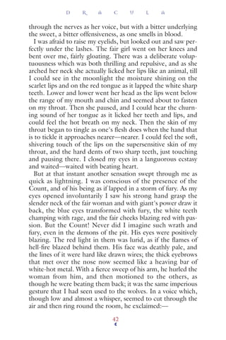 through the nerves as her voice, but with a bitter underlying
the sweet, a bitter offensiveness, as one smells in blood.
I was afraid to raise my eyelids, but looked out and saw per-
fectly under the lashes. The fair girl went on her knees and
bent over me, fairly gloating. There was a deliberate volup-
tuousness which was both thrilling and repulsive, and as she
arched her neck she actually licked her lips like an animal, till
I could see in the moonlight the moisture shining on the
scarlet lips and on the red tongue as it lapped the white sharp
teeth. Lower and lower went her head as the lips went below
the range of my mouth and chin and seemed about to fasten
on my throat. Then she paused, and I could hear the churn-
ing sound of her tongue as it licked her teeth and lips, and
could feel the hot breath on my neck. Then the skin of my
throat began to tingle as one's ﬂesh does when the hand that
is to tickle it approaches nearer—nearer. I could feel the soft,
shivering touch of the lips on the supersensitive skin of my
throat, and the hard dents of two sharp teeth, just touching
and pausing there. I closed my eyes in a languorous ecstasy
and waited—waited with beating heart.
But at that instant another sensation swept through me as
quick as lightning. I was conscious of the presence of the
Count, and of his being as if lapped in a storm of fury. As my
eyes opened involuntarily I saw his strong hand grasp the
slender neck of the fair woman and with giant's power draw it
back, the blue eyes transformed with fury, the white teeth
champing with rage, and the fair cheeks blazing red with pas-
sion. But the Count! Never did I imagine such wrath and
fury, even in the demons of the pit. His eyes were positively
blazing. The red light in them was lurid, as if the ﬂames of
hell-ﬁre blazed behind them. His face was deathly pale, and
the lines of it were hard like drawn wires; the thick eyebrows
that met over the nose now seemed like a heaving bar of
white-hot metal. With a ﬁerce sweep of his arm, he hurled the
woman from him, and then motioned to the others, as
though he were beating them back; it was the same imperious
gesture that I had seen used to the wolves. In a voice which,
though low and almost a whisper, seemed to cut through the
air and then ring round the room, he exclaimed:—
D R A C U L A
42
 
