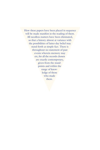 How these papers have been placed in sequence
will be made manifest in the reading of them.
All needless matters have been eliminated,
so that a history almost at variance with
the possibilities of latter-day belief may
stand forth as simple fact. There is
throughout no statement of past
events wherein memory may
err, for all the records chosen
are exactly contemporary,
given from the stand-
points and within the
range of know-
ledge of those
who made
them.
 