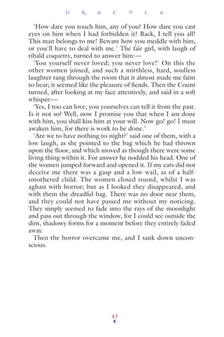 'How dare you touch him, any of you? How dare you cast
eyes on him when I had forbidden it? Back, I tell you all!
This man belongs to me! Beware how you meddle with him,
or you'll have to deal with me.' The fair girl, with laugh of
ribald coquetry, turned to answer him:—
'You yourself never loved; you never love!' On this the
other women joined, and such a mirthless, hard, soulless
laughter rang through the room that it almost made me faint
to hear; it seemed like the pleasure of ﬁends. Then the Count
turned, after looking at my face attentively, and said in a soft
whisper:—
'Yes, I too can love; you yourselves can tell it from the past.
Is it not so? Well, now I promise you that when I am done
with him, you shall kiss him at your will. Now go! go! I must
awaken him, for there is work to be done.'
'Are we to have nothing to-night?' said one of them, with a
low laugh, as she pointed to the bag which he had thrown
upon the ﬂoor, and which moved as though there were some
living thing within it. For answer he nodded his head. One of
the women jumped forward and opened it. If my ears did not
deceive me there was a gasp and a low wail, as of a half-
smothered child. The women closed round, whilst I was
aghast with horror; but as I looked they disappeared, and
with them the dreadful bag. There was no door near them,
and they could not have passed me without my noticing.
They simply seemed to fade into the rays of the moonlight
and pass out through the window, for I could see outside the
dim, shadowy forms for a moment before they entirely faded
away.
Then the horror overcame me, and I sank down uncon-
scious.
D R A C U L A
43
 
