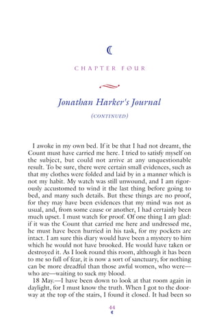 C H A P T E R F O U R
44
Jonathan Harker's Journal
(CONTINUED)
I awoke in my own bed. If it be that I had not dreamt, the
Count must have carried me here. I tried to satisfy myself on
the subject, but could not arrive at any unquestionable
result. To be sure, there were certain small evidences, such as
that my clothes were folded and laid by in a manner which is
not my habit. My watch was still unwound, and I am rigor-
ously accustomed to wind it the last thing before going to
bed, and many such details. But these things are no proof,
for they may have been evidences that my mind was not as
usual, and, from some cause or another, I had certainly been
much upset. I must watch for proof. Of one thing I am glad:
if it was the Count that carried me here and undressed me,
he must have been hurried in his task, for my pockets are
intact. I am sure this diary would have been a mystery to him
which he would not have brooked. He would have taken or
destroyed it. As I look round this room, although it has been
to me so full of fear, it is now a sort of sanctuary, for nothing
can be more dreadful than those awful women, who were—
who are—waiting to suck my blood.
18 May.—I have been down to look at that room again in
daylight, for I must know the truth. When I got to the door-
way at the top of the stairs, I found it closed. It had been so
 