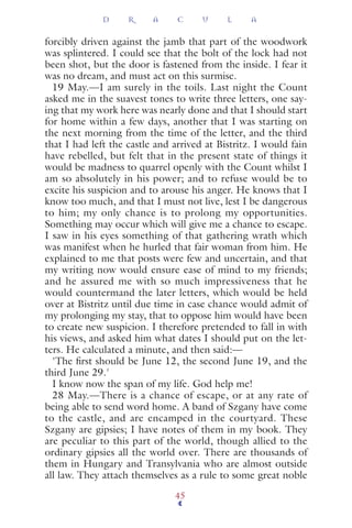 forcibly driven against the jamb that part of the woodwork
was splintered. I could see that the bolt of the lock had not
been shot, but the door is fastened from the inside. I fear it
was no dream, and must act on this surmise.
19 May.—I am surely in the toils. Last night the Count
asked me in the suavest tones to write three letters, one say-
ing that my work here was nearly done and that I should start
for home within a few days, another that I was starting on
the next morning from the time of the letter, and the third
that I had left the castle and arrived at Bistritz. I would fain
have rebelled, but felt that in the present state of things it
would be madness to quarrel openly with the Count whilst I
am so absolutely in his power; and to refuse would be to
excite his suspicion and to arouse his anger. He knows that I
know too much, and that I must not live, lest I be dangerous
to him; my only chance is to prolong my opportunities.
Something may occur which will give me a chance to escape.
I saw in his eyes something of that gathering wrath which
was manifest when he hurled that fair woman from him. He
explained to me that posts were few and uncertain, and that
my writing now would ensure ease of mind to my friends;
and he assured me with so much impressiveness that he
would countermand the later letters, which would be held
over at Bistritz until due time in case chance would admit of
my prolonging my stay, that to oppose him would have been
to create new suspicion. I therefore pretended to fall in with
his views, and asked him what dates I should put on the let-
ters. He calculated a minute, and then said:—
'The ﬁrst should be June 12, the second June 19, and the
third June 29.'
I know now the span of my life. God help me!
28 May.—There is a chance of escape, or at any rate of
being able to send word home. A band of Szgany have come
to the castle, and are encamped in the courtyard. These
Szgany are gipsies; I have notes of them in my book. They
are peculiar to this part of the world, though allied to the
ordinary gipsies all the world over. There are thousands of
them in Hungary and Transylvania who are almost outside
all law. They attach themselves as a rule to some great noble
D R A C U L A
45
 